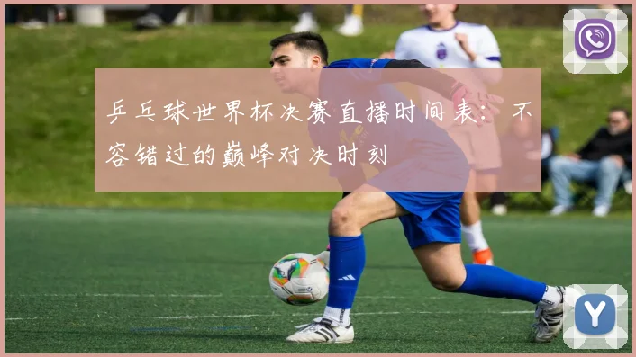 乒乓球世界杯决赛直播时间表：不容错过的巅峰对决时刻
