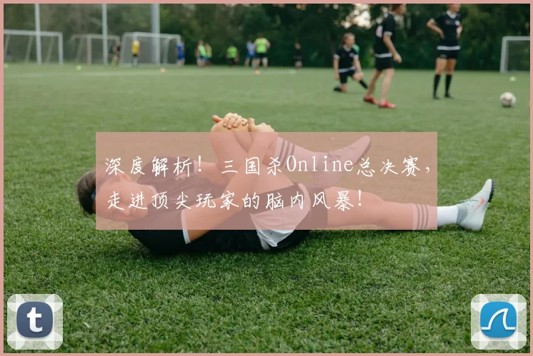 深度解析！三国杀Online总决赛，走进顶尖玩家的脑内风暴！