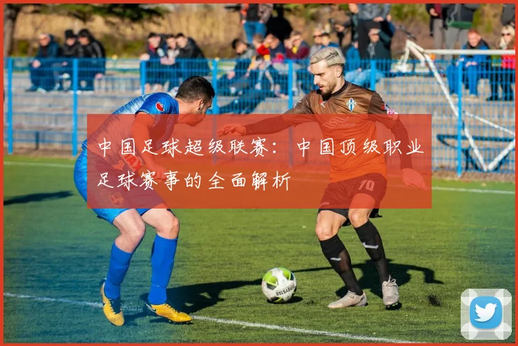 中国足球超级联赛:中国顶级职业足球赛事的全面解析