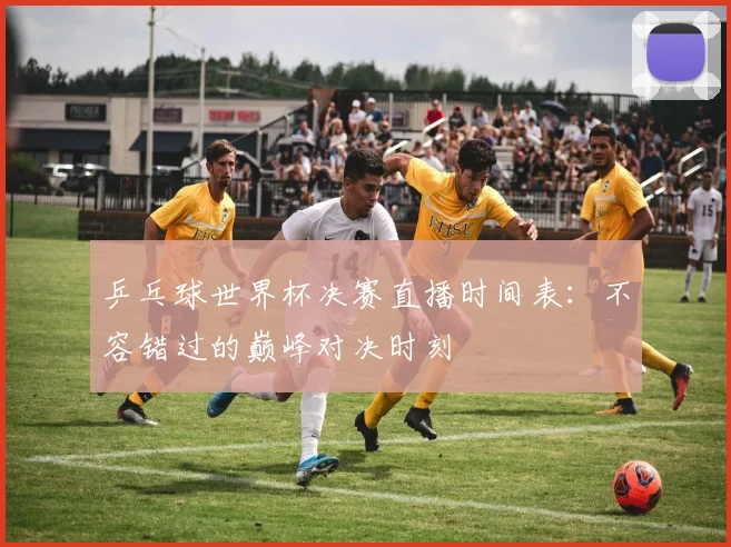 乒乓球世界杯决赛直播时间表：不容错过的巅峰对决时刻