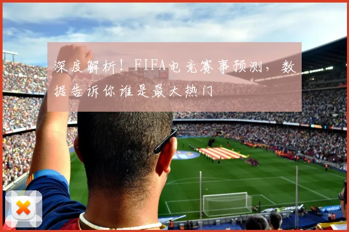 深度解析！FIFA电竞赛事预测，数据告诉你谁是最大热门